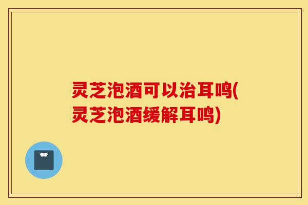 灵芝泡酒可以治耳鸣(灵芝泡酒缓解耳鸣)-第1张图片-灵芝之家