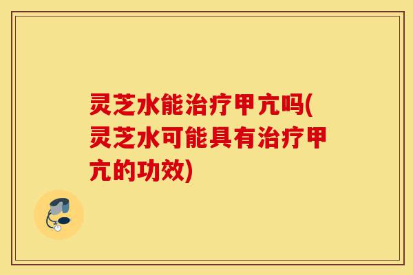 灵芝水能治疗甲亢吗(灵芝水可能具有治疗甲亢的功效)-第1张图片-灵芝之家