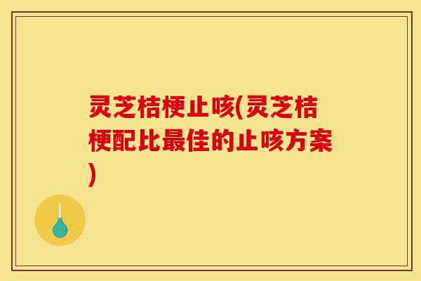 灵芝桔梗止咳(灵芝桔梗配比最佳的止咳方案)-第1张图片-灵芝之家 灵芝桔梗止咳(灵芝桔梗配比最佳的止咳方案)-第1张图片-灵芝之家