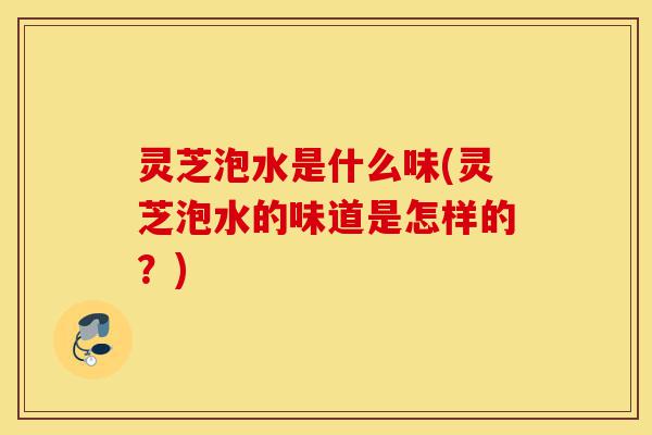 灵芝泡水是什么味(灵芝泡水的味道是怎样的？)-第1张图片-灵芝之家