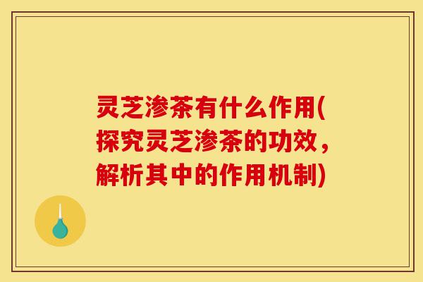 灵芝渗茶有什么作用(探究灵芝渗茶的功效，解析其中的作用机制)-第1张图片-灵芝之家