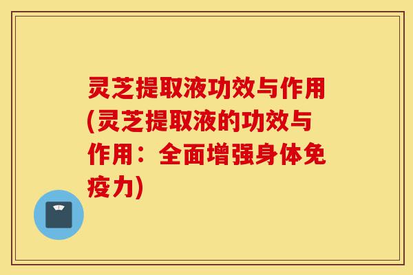 灵芝提取液功效与作用(灵芝提取液的功效与作用：全面增强身体免疫力)-第1张图片-灵芝之家