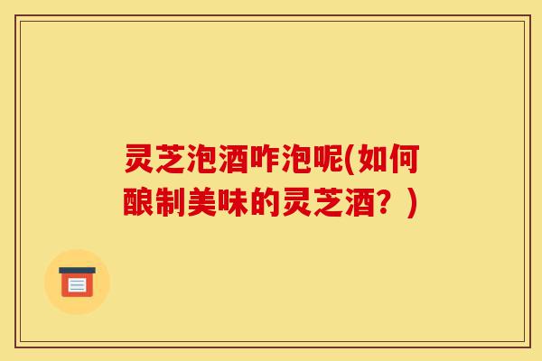 灵芝泡酒咋泡呢(如何酿制美味的灵芝酒?)-第1张图片-灵芝之家 灵芝泡酒咋泡呢(如何酿制美味的灵芝酒?)-第1张图片-灵芝之家