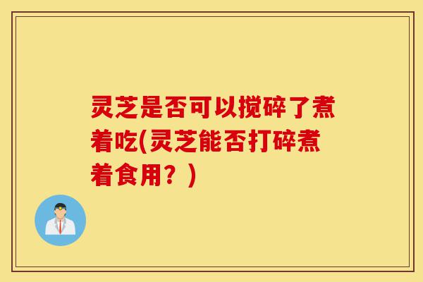 灵芝是否可以搅碎了煮着吃(灵芝能否打碎煮着食用?)-第1张图片-灵芝之家 灵芝是否可以搅碎了煮着吃(灵芝能否打碎煮着食用?)-第1张图片-灵芝之家