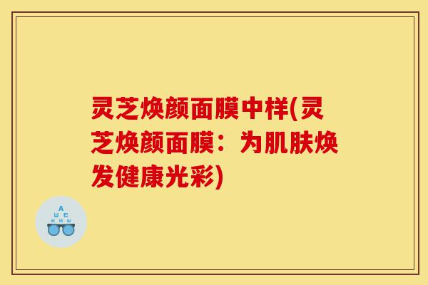 灵芝焕颜面膜中样(灵芝焕颜面膜:为肌肤焕发健康光彩)-第1张图片-灵芝之家 灵芝焕颜面膜中样(灵芝焕颜面膜:为肌肤焕发健康光彩)-第1张图片-灵芝之家