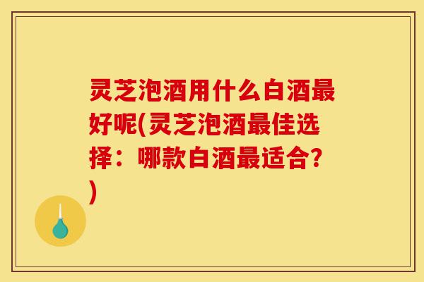 灵芝泡酒用什么白酒最好呢(灵芝泡酒最佳选择：哪款白酒最适合？)-第1张图片-灵芝之家