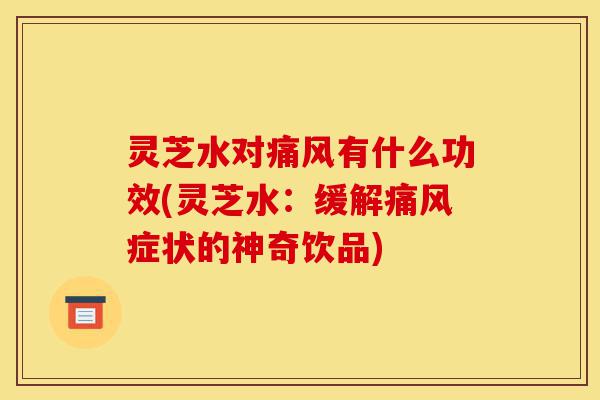 灵芝水对痛风有什么功效(灵芝水:缓解痛风症状的神奇饮品)-第1张图片-灵芝之家 灵芝水对痛风有什么功效(灵芝水:缓解痛风症状的神奇饮品)-第1张图片-灵芝之家