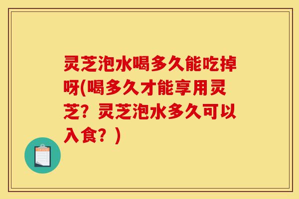 灵芝泡水喝多久能吃掉呀(喝多久才能享用灵芝?灵芝泡水多久可以入食?)-第1张图片-灵芝之家 灵芝泡水喝多久能吃掉呀(喝多久才能享用灵芝?灵芝泡水多久可以入食?)-第1张图片-灵芝之家