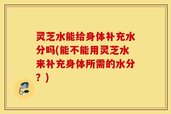 灵芝水能给身体补充水分吗(能不能用灵芝水来补充身体所需的水分?)-第1张图片-灵芝之家 灵芝水能给身体补充水分吗(能不能用灵芝水来补充身体所需的水分?)-第1张图片-灵芝之家