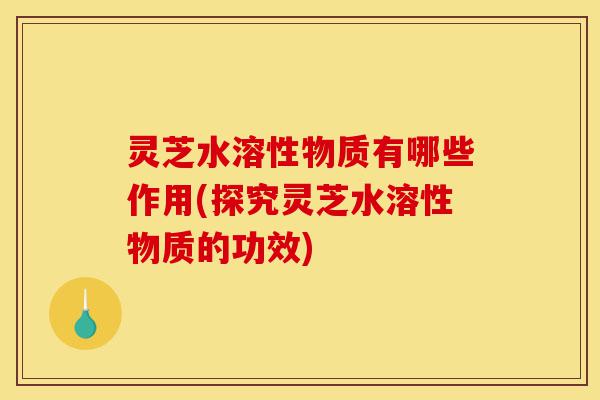 灵芝水溶性物质有哪些作用(探究灵芝水溶性物质的功效)-第1张图片-灵芝之家