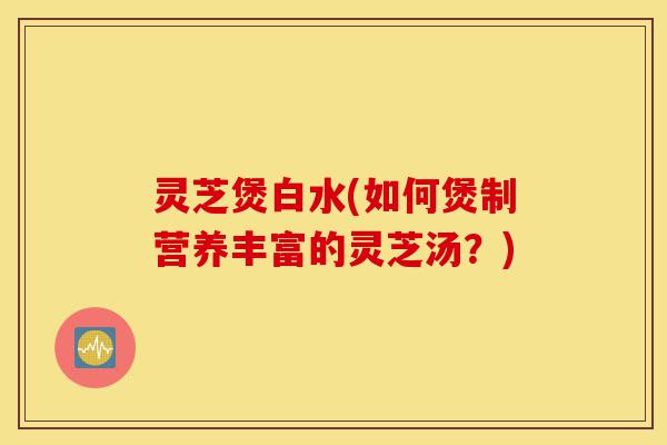 灵芝煲白水(如何煲制营养丰富的灵芝汤?)-第1张图片-灵芝之家 灵芝煲白水(如何煲制营养丰富的灵芝汤?)-第1张图片-灵芝之家