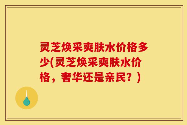灵芝焕采爽肤水价格多少(灵芝焕采爽肤水价格，奢华还是亲民？)-第1张图片-灵芝之家