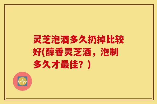灵芝泡酒多久扔掉比较好(醇香灵芝酒，泡制多久才最佳？)-第1张图片-灵芝之家