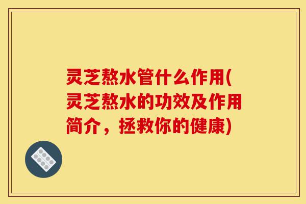 灵芝熬水管什么作用(灵芝熬水的功效及作用简介,拯救你的健康)-第1张图片-灵芝之家 灵芝熬水管什么作用(灵芝熬水的功效及作用简介,拯救你的健康)-第1张图片-灵芝之家