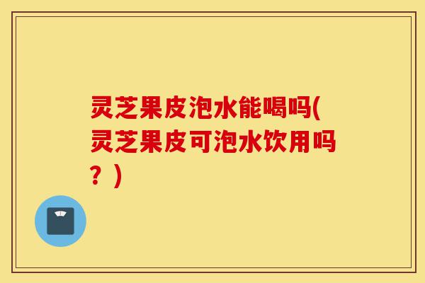 灵芝果皮泡水能喝吗(灵芝果皮可泡水饮用吗?)-第1张图片-灵芝之家 灵芝果皮泡水能喝吗(灵芝果皮可泡水饮用吗?)-第1张图片-灵芝之家