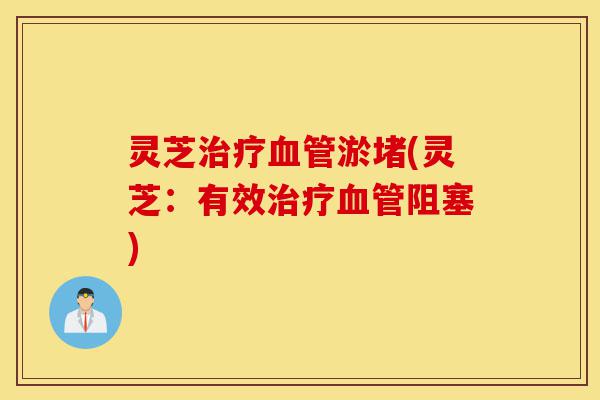 灵芝治疗血管淤堵(灵芝:有效治疗血管阻塞)-第1张图片-灵芝之家 灵芝治疗血管淤堵(灵芝:有效治疗血管阻塞)-第1张图片-灵芝之家