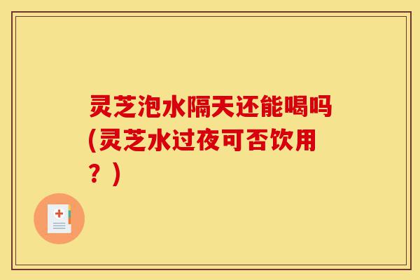 灵芝泡水隔天还能喝吗(灵芝水过夜可否饮用？)-第1张图片-灵芝之家