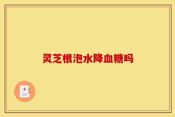 灵芝根泡水降血糖吗-第1张图片-灵芝之家 灵芝根泡水降血糖吗-第1张图片-灵芝之家