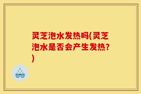 灵芝泡水发热吗(灵芝泡水是否会产生发热?)-第1张图片-灵芝之家 灵芝泡水发热吗(灵芝泡水是否会产生发热?)-第1张图片-灵芝之家