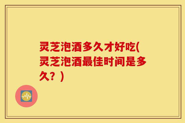 灵芝泡酒多久才好吃(灵芝泡酒最佳时间是多久？)-第1张图片-灵芝之家
