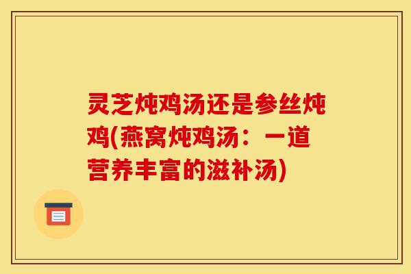 灵芝炖鸡汤还是参丝炖鸡(燕窝炖鸡汤:一道营养丰富的滋补汤)-第1张图片-灵芝之家 灵芝炖鸡汤还是参丝炖鸡(燕窝炖鸡汤:一道营养丰富的滋补汤)-第1张图片-灵芝之家