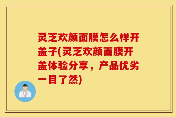 灵芝欢颜面膜怎么样开盖子(灵芝欢颜面膜开盖体验分享,产品优劣一目了然)-第1张图片-灵芝之家 灵芝欢颜面膜怎么样开盖子(灵芝欢颜面膜开盖体验分享,产品优劣一目了然)-第1张图片-灵芝之家