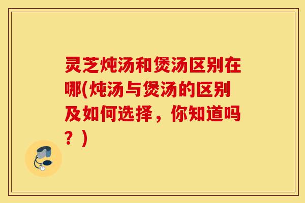 灵芝炖汤和煲汤区别在哪(炖汤与煲汤的区别及如何选择，你知道吗？)-第1张图片-灵芝之家