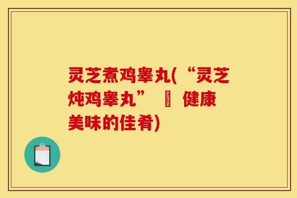 灵芝煮鸡睾丸(“灵芝炖鸡睾丸” – 健康美味的佳肴)-第1张图片-灵芝之家 灵芝煮鸡睾丸(“灵芝炖鸡睾丸” – 健康美味的佳肴)-第1张图片-灵芝之家