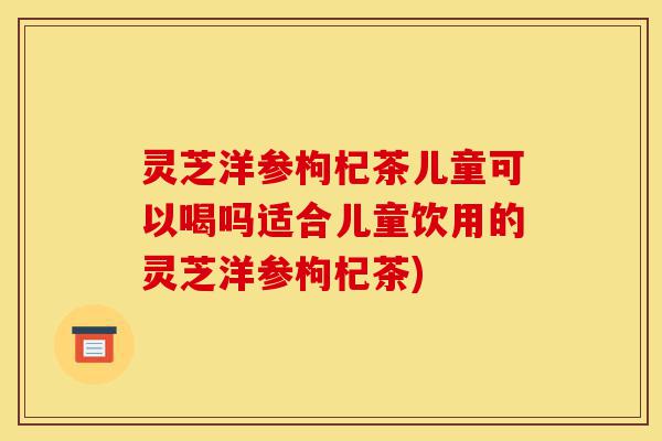 灵芝洋参枸杞茶儿童可以喝吗适合儿童饮用的灵芝洋参枸杞茶)-第1张图片-灵芝之家 灵芝洋参枸杞茶儿童可以喝吗适合儿童饮用的灵芝洋参枸杞茶)-第1张图片-灵芝之家