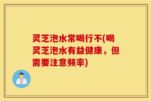 灵芝泡水常喝行不(喝灵芝泡水有益健康,但需要注意频率)-第1张图片-灵芝之家 灵芝泡水常喝行不(喝灵芝泡水有益健康,但需要注意频率)-第1张图片-灵芝之家