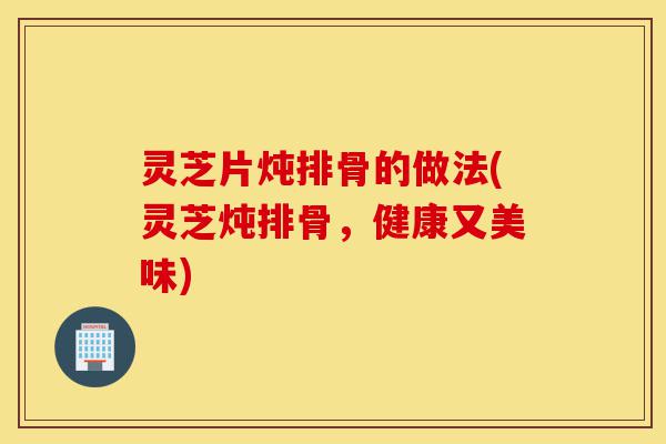 灵芝片炖排骨的做法(灵芝炖排骨，健康又美味)-第1张图片-灵芝之家