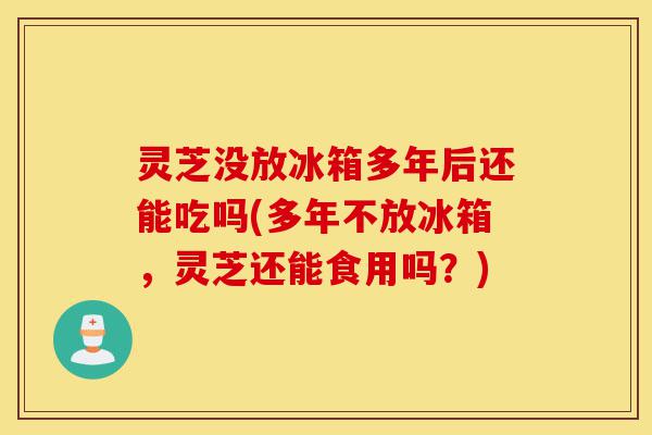 灵芝没放冰箱多年后还能吃吗(多年不放冰箱,灵芝还能食用吗?)-第1张图片-灵芝之家 灵芝没放冰箱多年后还能吃吗(多年不放冰箱,灵芝还能食用吗?)-第1张图片-灵芝之家