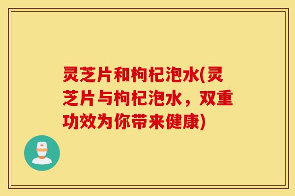灵芝片和枸杞泡水(灵芝片与枸杞泡水，双重功效为你带来健康)-第1张图片-灵芝之家