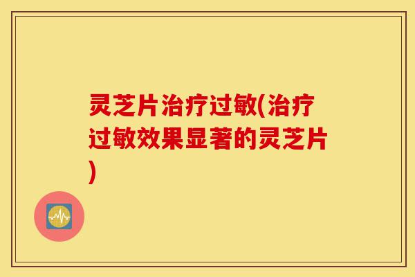 灵芝片治疗过敏(治疗过敏效果显著的灵芝片)-第1张图片-灵芝之家
