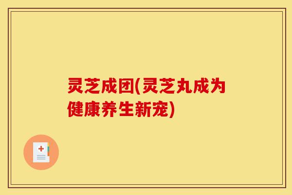 灵芝成团(灵芝丸成为健康养生新宠)-第1张图片-灵芝之家 灵芝成团(灵芝丸成为健康养生新宠)-第1张图片-灵芝之家