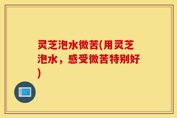 灵芝泡水微苦(用灵芝泡水,感受微苦特别好)-第1张图片-灵芝之家 灵芝泡水微苦(用灵芝泡水,感受微苦特别好)-第1张图片-灵芝之家