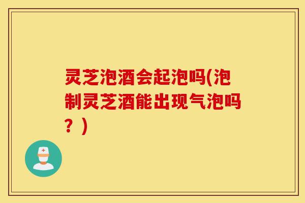 灵芝泡酒会起泡吗(泡制灵芝酒能出现气泡吗?)-第1张图片-灵芝之家 灵芝泡酒会起泡吗(泡制灵芝酒能出现气泡吗?)-第1张图片-灵芝之家