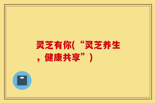 灵芝有你(“灵芝养生，健康共享”)-第1张图片-灵芝之家
