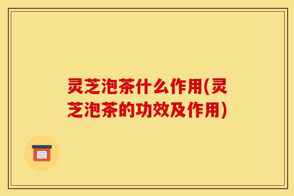 灵芝泡茶什么作用(灵芝泡茶的功效及作用)-第1张图片-灵芝之家 灵芝泡茶什么作用(灵芝泡茶的功效及作用)-第1张图片-灵芝之家