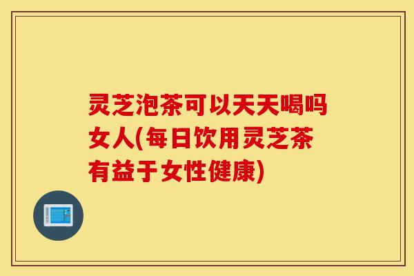 灵芝泡茶可以天天喝吗女人(每日饮用灵芝茶有益于女性健康)-第1张图片-灵芝之家 灵芝泡茶可以天天喝吗女人(每日饮用灵芝茶有益于女性健康)-第1张图片-灵芝之家