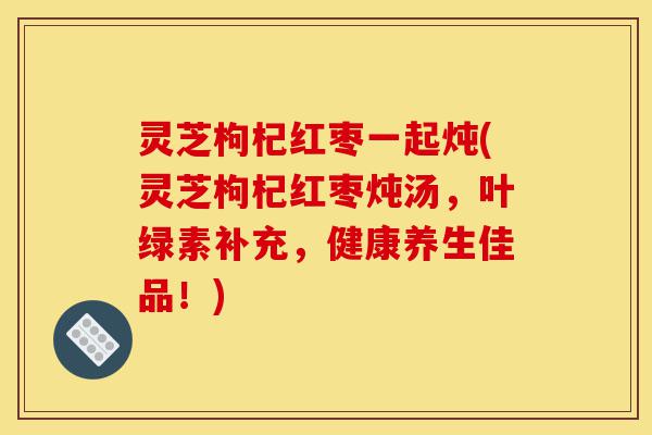 灵芝枸杞红枣一起炖(灵芝枸杞红枣炖汤,叶绿素补充,健康养生佳品!)-第1张图片-灵芝之家 灵芝枸杞红枣一起炖(灵芝枸杞红枣炖汤,叶绿素补充,健康养生佳品!)-第1张图片-灵芝之家
