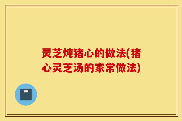 灵芝炖猪心的做法(猪心灵芝汤的家常做法)-第1张图片-灵芝之家 灵芝炖猪心的做法(猪心灵芝汤的家常做法)-第1张图片-灵芝之家