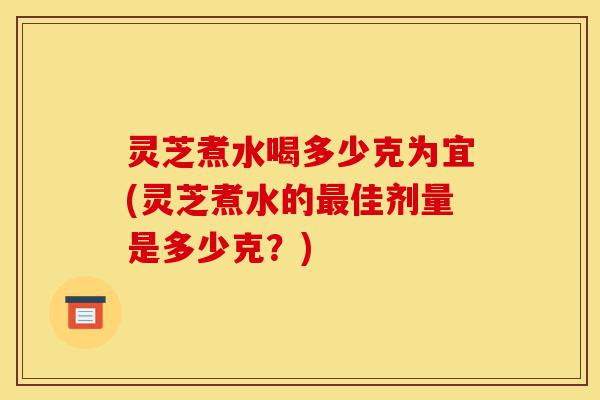 灵芝煮水喝多少克为宜(灵芝煮水的最佳剂量是多少克？)-第1张图片-灵芝之家
