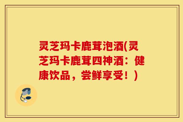 灵芝玛卡鹿茸泡酒(灵芝玛卡鹿茸四神酒:健康饮品,尝鲜享受!)-第1张图片-灵芝之家 灵芝玛卡鹿茸泡酒(灵芝玛卡鹿茸四神酒:健康饮品,尝鲜享受!)-第1张图片-灵芝之家