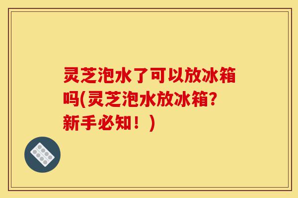 灵芝泡水了可以放冰箱吗(灵芝泡水放冰箱?新手必知!)-第1张图片-灵芝之家 灵芝泡水了可以放冰箱吗(灵芝泡水放冰箱?新手必知!)-第1张图片-灵芝之家