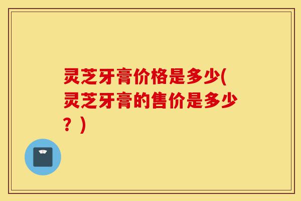 灵芝牙膏价格是多少(灵芝牙膏的售价是多少?)-第1张图片-灵芝之家 灵芝牙膏价格是多少(灵芝牙膏的售价是多少?)-第1张图片-灵芝之家