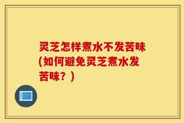 灵芝怎样煮水不发苦味(如何避免灵芝煮水发苦味?)-第1张图片-灵芝之家 灵芝怎样煮水不发苦味(如何避免灵芝煮水发苦味?)-第1张图片-灵芝之家