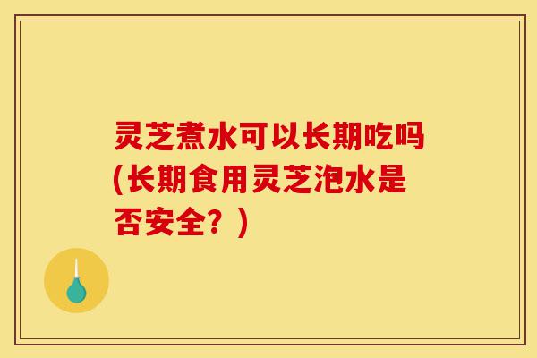灵芝煮水可以长期吃吗(长期食用灵芝泡水是否安全？)-第1张图片-灵芝之家