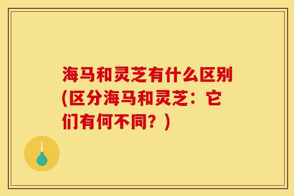 海马和灵芝有什么区别(区分海马和灵芝:它们有何不同?)-第1张图片-灵芝之家 海马和灵芝有什么区别(区分海马和灵芝:它们有何不同?)-第1张图片-灵芝之家
