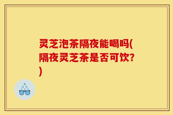 灵芝泡茶隔夜能喝吗(隔夜灵芝茶是否可饮？)-第1张图片-灵芝之家